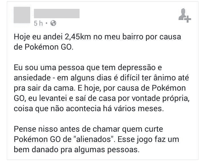 Relato de uma pessoa com depressão que conseguiu sair de casa por causa do jogo.

Hoje eu andei 2,45km no meu bairro por causa
de Pokémon GO.
Eu sou uma pessoa que tem depressäo e
ansiedade - em alguns dias é dificil ter animo at
pra sair da cama. E hoje, por causa de Pokémon
GO, eu levantei e sai de casa por vontade propri
coisa que näo acontecia hå vårios meses.
Pense nisso antes de chamar quem curte
Pokémon GO de "alienados". Esse jogo faz um
bem danado pra algumas pessoas.
